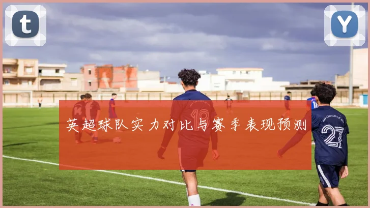 英超球队实力对比与赛季表现预测