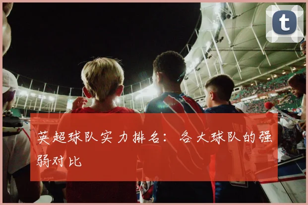 英超球队实力排名：各大球队的强弱对比