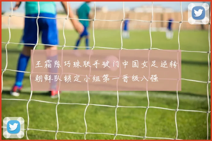 王霜陈巧珠联手破门中国女足逆转朝鲜队锁定小组第一晋级八强